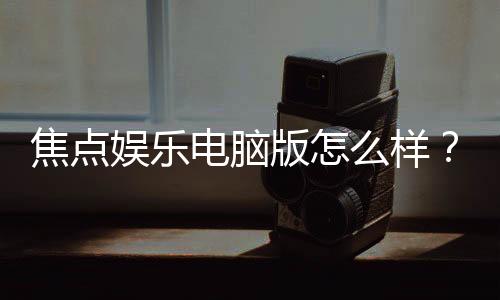 焦点娱乐电脑版怎么样?资深玩家实测体验与技巧分享