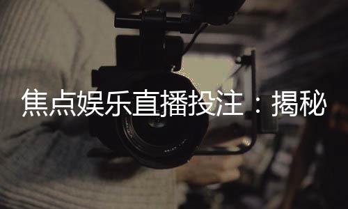 焦点娱乐直播投注：揭秘高胜率玩家的实战技巧与策略