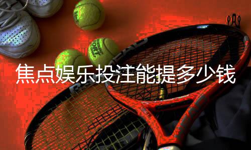 焦点娱乐投注能提多少钱？揭秘提款额度与到账时间