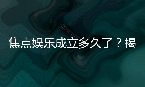 焦点娱乐成立多久了？揭秘品牌发展历程与实力背景