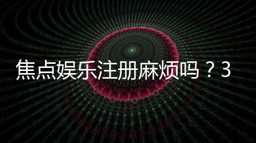 焦点娱乐注册麻烦吗？3分钟快速开户流程详解