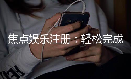 焦点娱乐注册：轻松完成开户畅享顶级游戏体验
