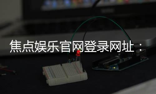 焦点娱乐官网登录网址：轻松注册畅享顶级棋牌电游盛宴
