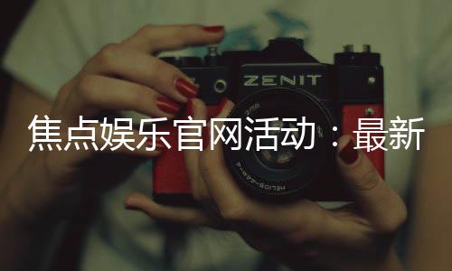 焦点娱乐官网活动：最新优惠与独家福利等你来拿