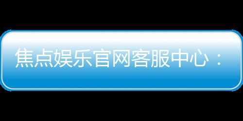 焦点娱乐官网客服中心：专业服务与高效沟通的一站式体验