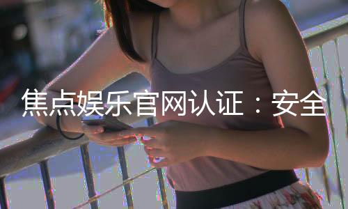 焦点娱乐官网认证:安全可靠的游戏平台首选