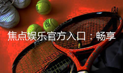 焦点娱乐官方入口：畅享顶级棋牌电游的尊贵体验