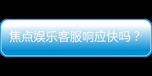 焦点娱乐客服响应快吗？实测体验告诉你答案