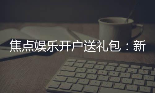 焦点娱乐开户送礼包：新会员专享豪礼首存即送大礼包