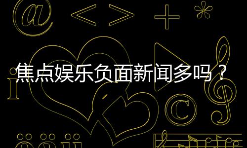 焦点娱乐负面新闻多吗？深度解析其真实情况与玩家评价