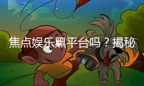 焦点娱乐黑平台吗？揭秘其真伪与玩家避坑指南