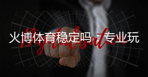火博体育稳定吗：专业玩家揭秘真实体验