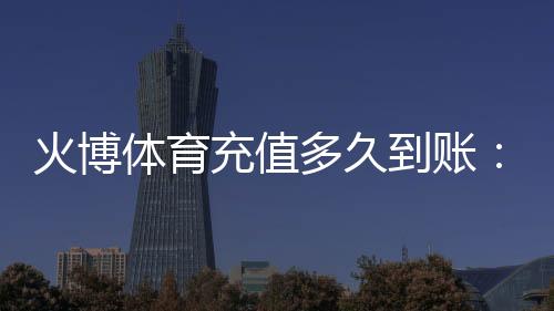 火博体育充值多久到账：等待时间一览