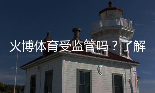 火博体育受监管吗？了解其合规性与信誉评估