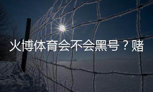 火博体育会不会黑号？赌场安全揭秘