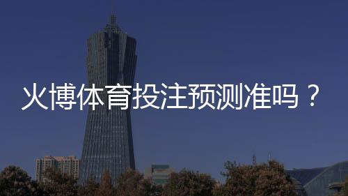 火博体育投注预测准吗?:专业玩家经验揭秘