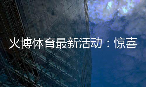 火博体育最新活动：惊喜不断！