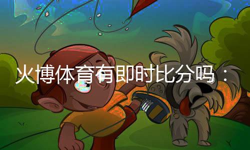 火博体育有即时比分吗：全方位实时体育数据服务