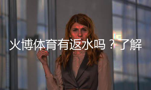 火博体育有返水吗？了解一下最新政策!