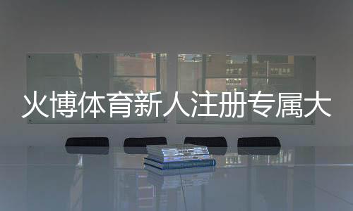 火博体育新人注册专属大礼包：尽享棋牌娱乐投注乐趣