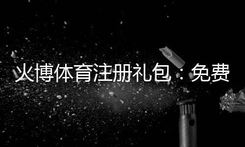 火博体育注册礼包：免费福利大放送!