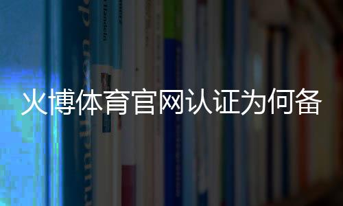火博体育官网认证为何备受青睐?