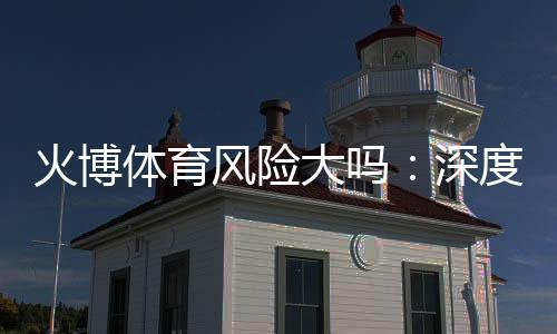 火博体育风险大吗：深度分析玩家必读