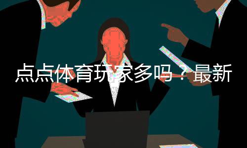 点点体育玩家多吗？最新活跃人数、口碑与真实评测解析