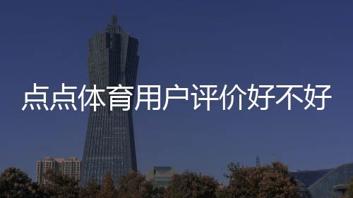 点点体育用户评价好不好？真实口碑与使用体验全方位解析