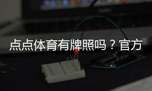 点点体育有牌照吗？官方资质、合法性与真假识别全解析