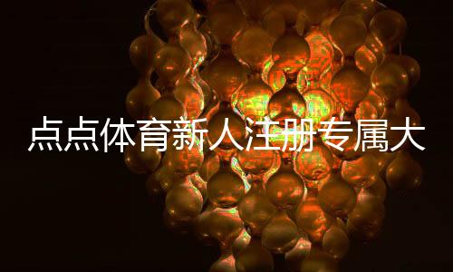 点点体育新人注册专属大礼包怎么领取？福利明细、领取步骤与使用攻略