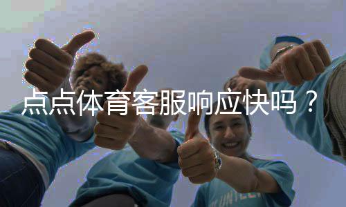 点点体育客服响应快吗？真实体验评测与常见问题处理指南