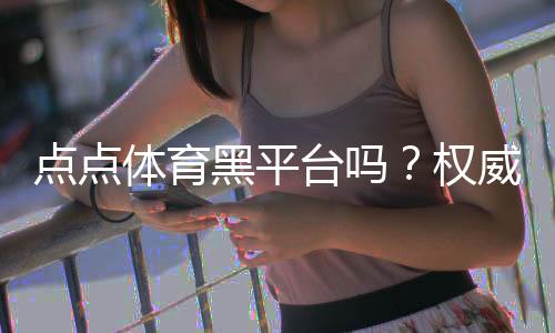 点点体育黑平台吗？权威评测、用户投诉汇总与识别防骗指南