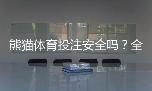 熊猫体育投注安全吗？全面评测：平台资质、支付与隐私风险一次看懂
