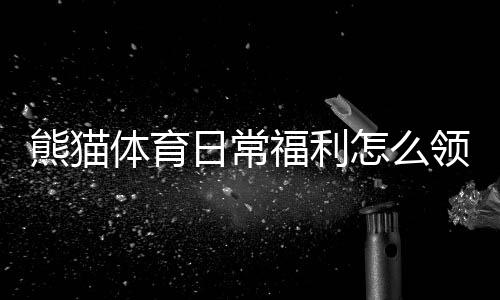 熊猫体育日常福利怎么领取?新手必看领取攻略与注意事项