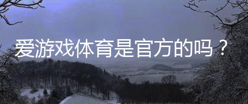 爱游戏体育是官方的吗？一文看懂真伪鉴别、合法性与用户安全注意事项