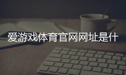 爱游戏体育官网网址是什么？官网入口、注册登录与安全使用全攻略