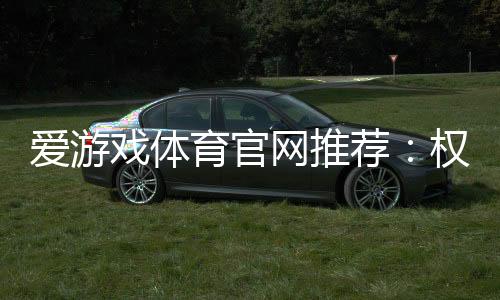 爱游戏体育官网推荐：权威评测、优惠活动与新手注册完整指南