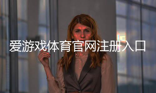 爱游戏体育官网注册入口在哪里？新手注册步骤、账号验证与常见问题详解