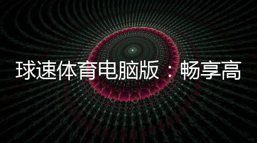 球速体育电脑版：畅享高清赛事与多元电子游艺体验
