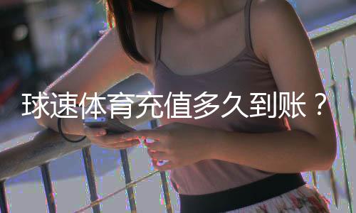 球速体育充值多久到账？到账时间及充值流程详解