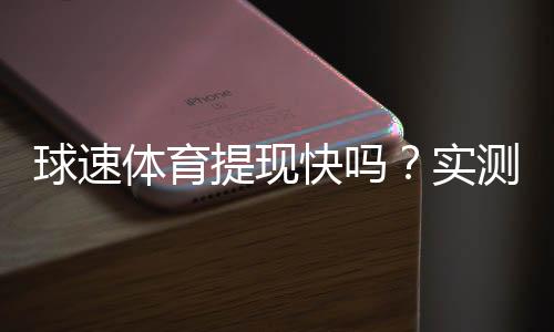 球速体育提现快吗？实测到账速度与用户评价解析