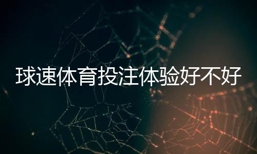 球速体育投注体验好不好？资深玩家亲测真实体验分享