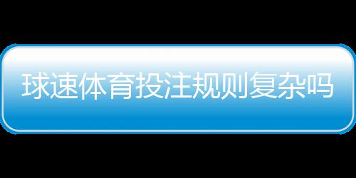 球速体育投注规则复杂吗？新手必看的简明解析指南