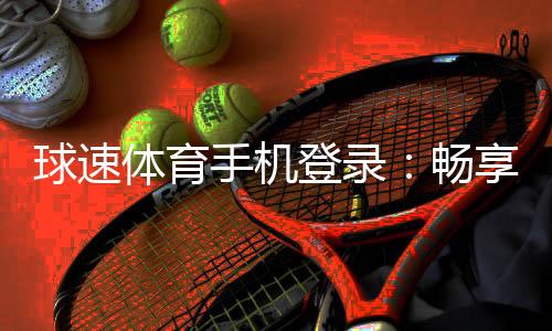 球速体育手机登录：畅享移动端体育投注的极致体验