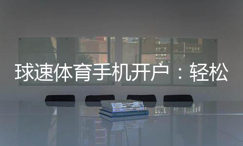 球速体育手机开户：轻松三步完成注册畅享极致体育投注体验