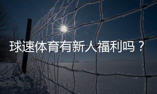 球速体育有新人福利吗？新用户注册即享多重好礼！