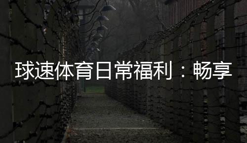球速体育日常福利：畅享多重好礼与专属优惠