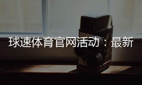 球速体育官网活动：最新优惠与精彩赛事一网打尽