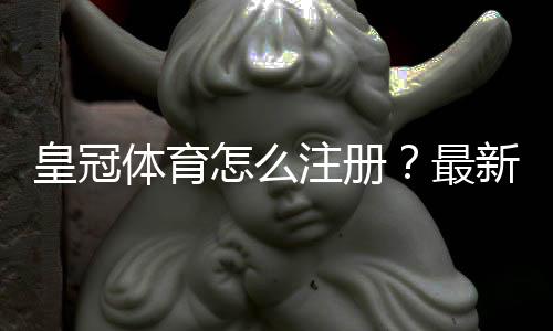皇冠体育怎么注册？最新版图文注册步骤与常见问题快速解决